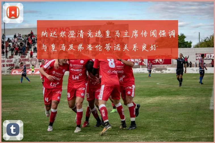 纳达尔澄清竞选皇马主席传闻强调与皇马及弗洛伦蒂诺关系良好