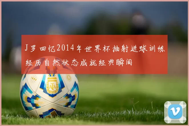 J罗回忆2014年世界杯抽射进球训练经历自然状态成就经典瞬间