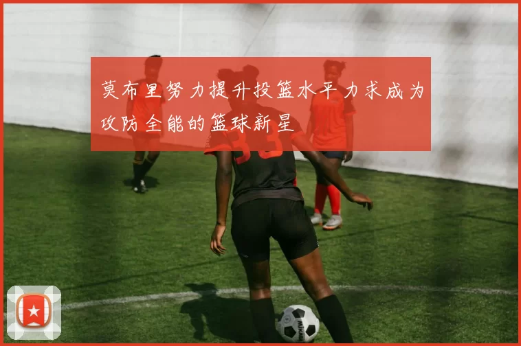 莫布里努力提升投篮水平力求成为攻防全能的篮球新星