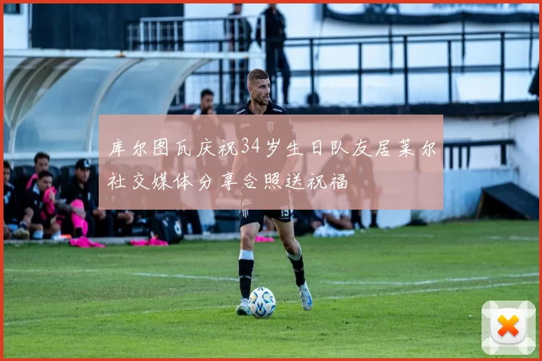 库尔图瓦庆祝34岁生日队友居莱尔社交媒体分享合照送祝福