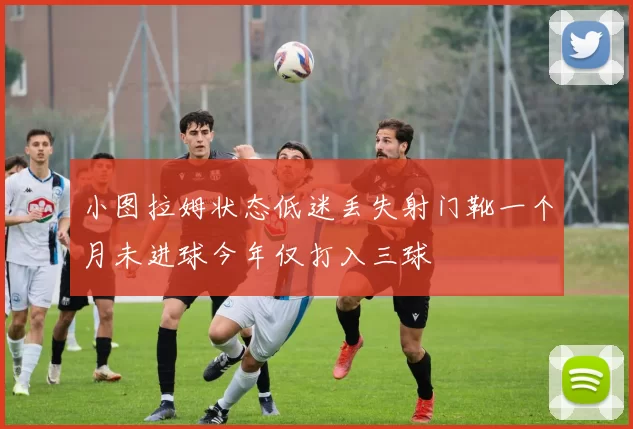 小图拉姆状态低迷丢失射门靴一个月未进球今年仅打入三球