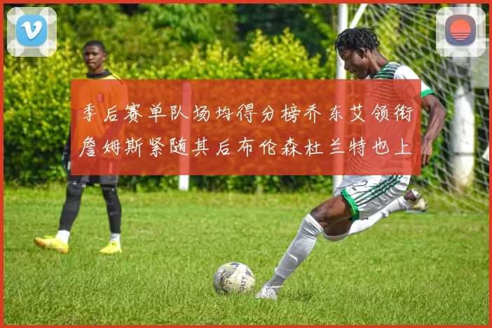 季后赛单队场均得分榜乔东艾领衔詹姆斯紧随其后布伦森杜兰特也上榜