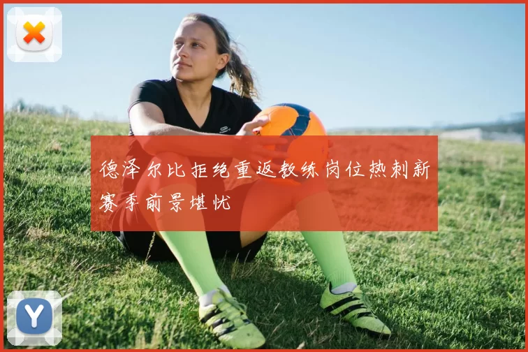 德泽尔比拒绝重返教练岗位热刺新赛季前景堪忧