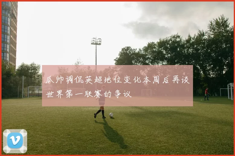 瓜帅调侃英超地位变化本周后再谈世界第一联赛的争议