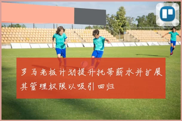 罗马老板计划提升托蒂薪水并扩展其管理权限以吸引回归