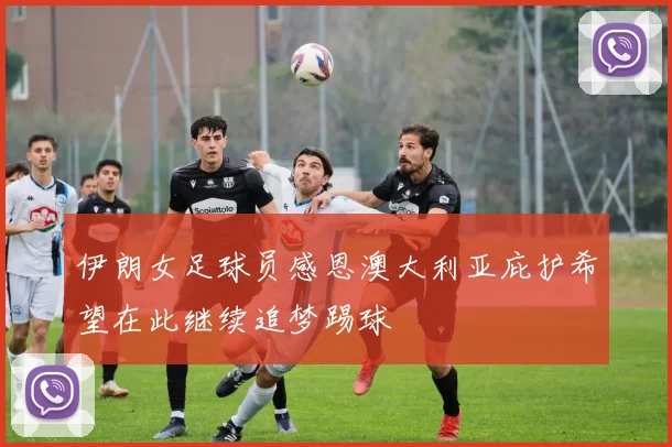 伊朗女足球员感恩澳大利亚庇护希望在此继续追梦踢球