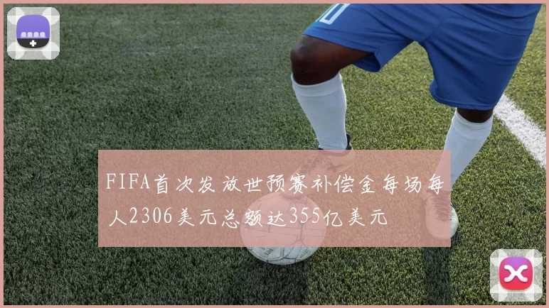 FIFA首次发放世预赛补偿金每场每人2306美元总额达355亿美元