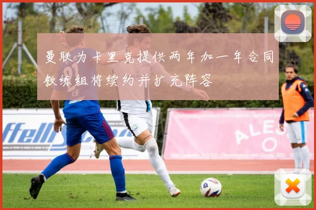 曼联为卡里克提供两年加一年合同教练组将续约并扩充阵容