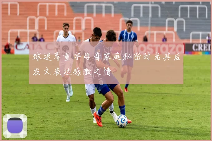 球迷尊重字母哥家庭私密时光其后发文表达感激之情