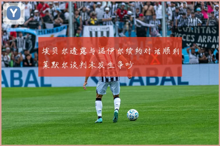 埃贝尔透露与诺伊尔续约对话顺利莱默尔谈判未发生争吵